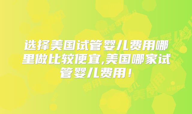 选择美国试管婴儿费用哪里做比较便宜,美国哪家试管婴儿费用！