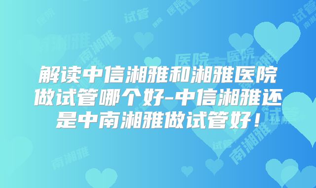 解读中信湘雅和湘雅医院做试管哪个好-中信湘雅还是中南湘雅做试管好！