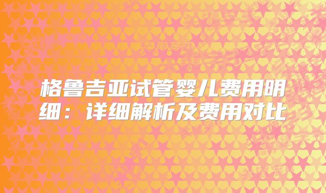 格鲁吉亚试管婴儿费用明细：详细解析及费用对比