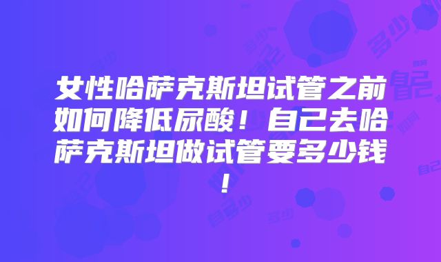 女性哈萨克斯坦试管之前如何降低尿酸！自己去哈萨克斯坦做试管要多少钱！