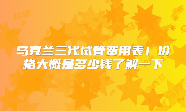 乌克兰三代试管费用表！价格大概是多少钱了解一下