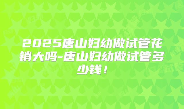 2025唐山妇幼做试管花销大吗-唐山妇幼做试管多少钱！