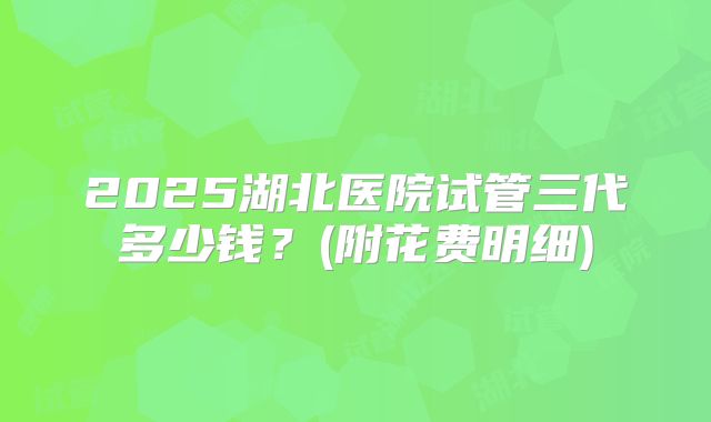 2025湖北医院试管三代多少钱?(附花费明细)