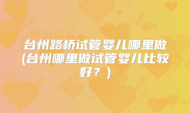 台州路桥试管婴儿哪里做(台州哪里做试管婴儿比较好？)