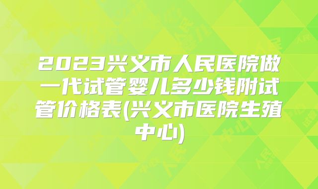 2023兴义市人民医院做一代试管婴儿多少钱附试管价格表(兴义市医院生殖中心)