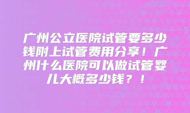 广州公立医院试管要多少钱附上试管费用分享！广州什么医院可以做试管婴儿大概多少钱？！