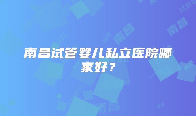 南昌试管婴儿私立医院哪家好？