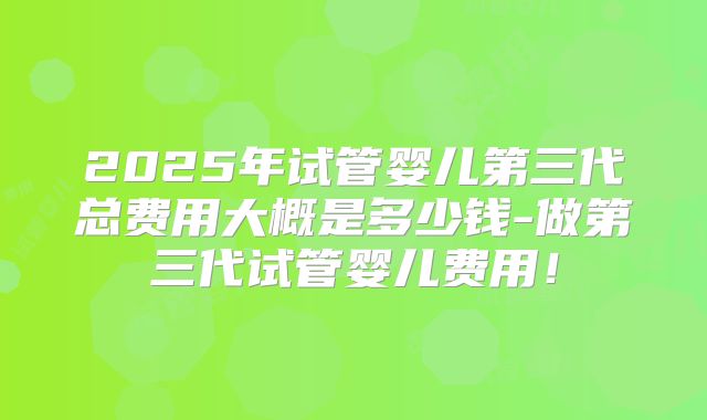 2025年试管婴儿第三代总费用大概是多少钱-做第三代试管婴儿费用！