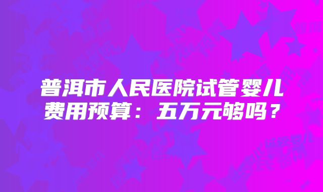 普洱市人民医院试管婴儿费用预算：五万元够吗？