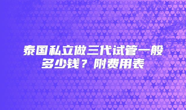 泰国私立做三代试管一般多少钱？附费用表