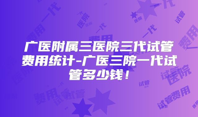 广医附属三医院三代试管费用统计-广医三院一代试管多少钱！