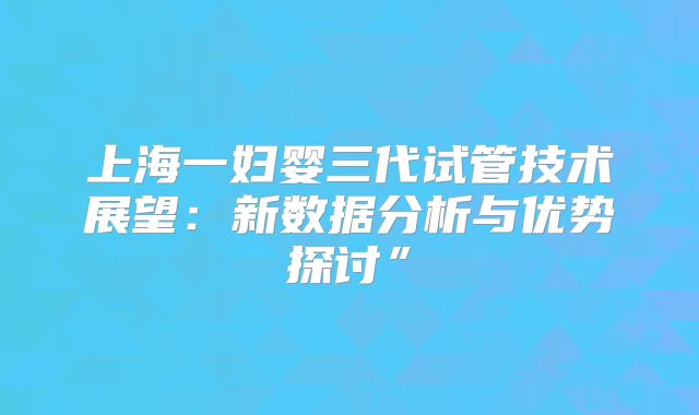 上海一妇婴三代试管技术展望：新数据分析与优势探讨”