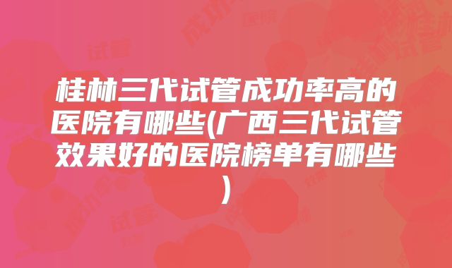 桂林三代试管成功率高的医院有哪些(广西三代试管效果好的医院榜单有哪些)