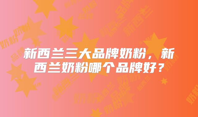 新西兰三大品牌奶粉,新西兰奶粉哪个品牌好?