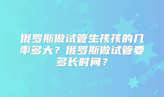 俄罗斯做试管生孩孩的几率多大?俄罗斯做试管要多长时间?