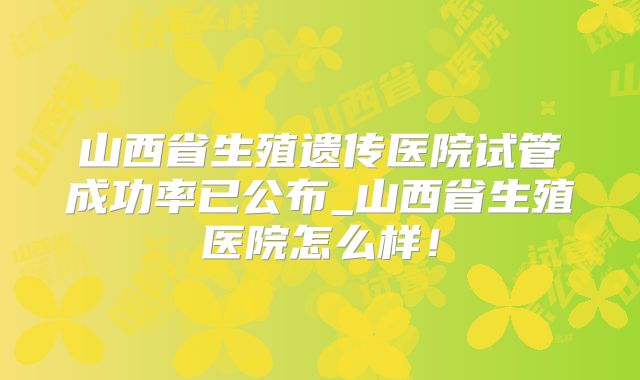 山西省生殖遗传医院试管成功率已公布_山西省生殖医院怎么样！