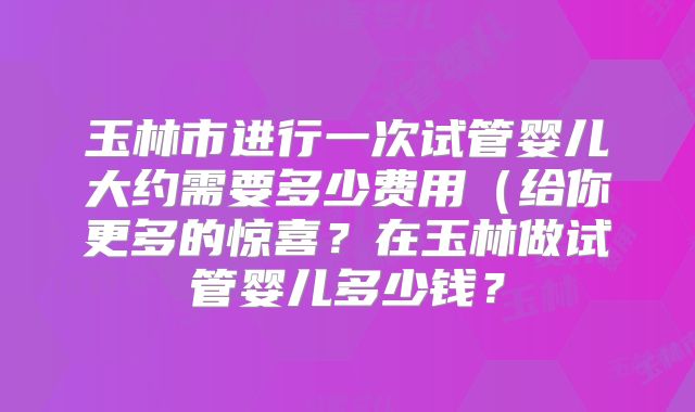 玉林市进行一次试管婴儿大约需要多少费用（给你更多的惊喜？在玉林做试管婴儿多少钱？
