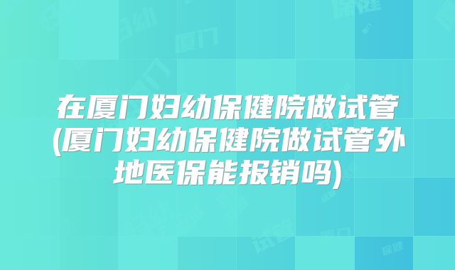 在厦门妇幼保健院做试管(厦门妇幼保健院做试管外地医保能报销吗)