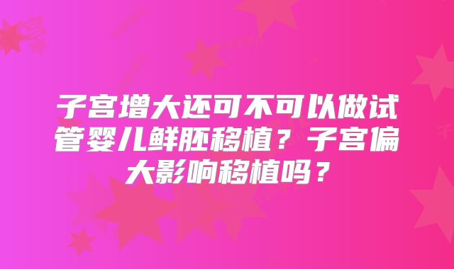 子宫增大还可不可以做试管婴儿鲜胚移植?子宫偏大影响移植吗?