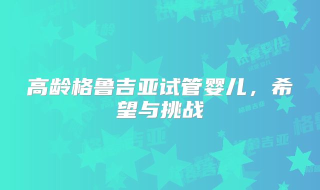 高龄格鲁吉亚试管婴儿，希望与挑战