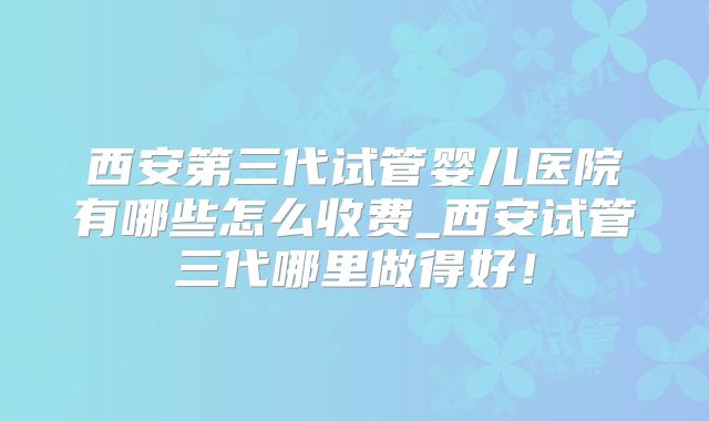 西安第三代试管婴儿医院有哪些怎么收费_西安试管三代哪里做得好！
