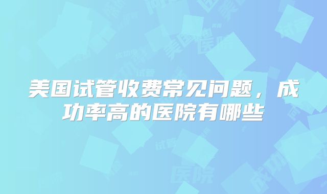 美国试管收费常见问题，成功率高的医院有哪些