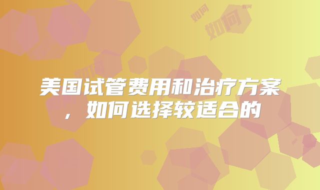 美国试管费用和治疗方案,如何选择较适合的