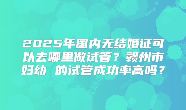 2025年国内无结婚证可以去哪里做试管？赣州市妇幼 的试管成功率高吗？