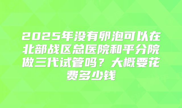 2025年没有卵泡可以在北部战区总医院和平分院做三代试管吗？大概要花费多少钱