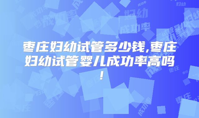 枣庄妇幼试管多少钱,枣庄妇幼试管婴儿成功率高吗！