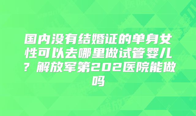 国内没有结婚证的单身女性可以去哪里做试管婴儿？解放军第202医院能做吗