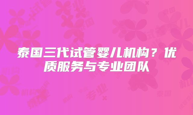 泰国三代试管婴儿机构？优质服务与专业团队