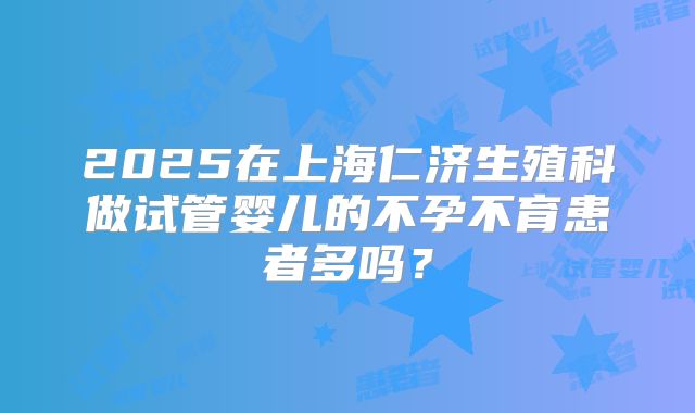 2025在上海仁济生殖科做试管婴儿的不孕不育患者多吗？