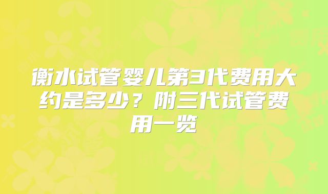 衡水试管婴儿第3代费用大约是多少?附三代试管费用一览