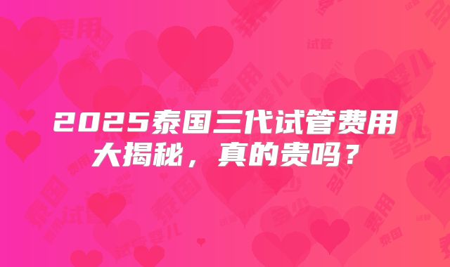 2025泰国三代试管费用大揭秘，真的贵吗？