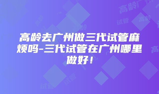 高龄去广州做三代试管麻烦吗-三代试管在广州哪里做好！