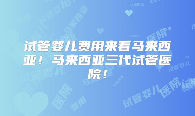 试管婴儿费用来看马来西亚！马来西亚三代试管医院！