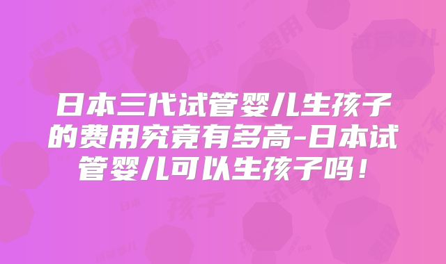 日本三代试管婴儿生孩子的费用究竟有多高-日本试管婴儿可以生孩子吗！
