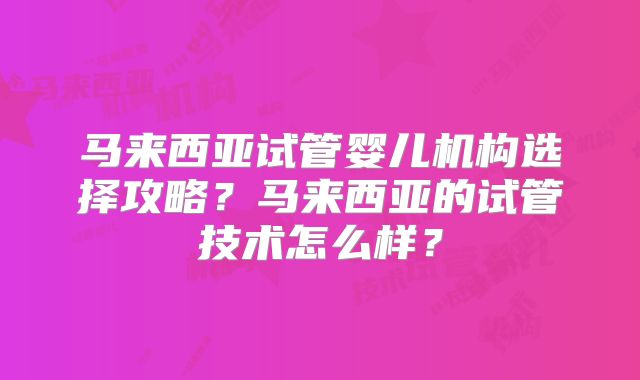 马来西亚试管婴儿机构选择攻略？马来西亚的试管技术怎么样？