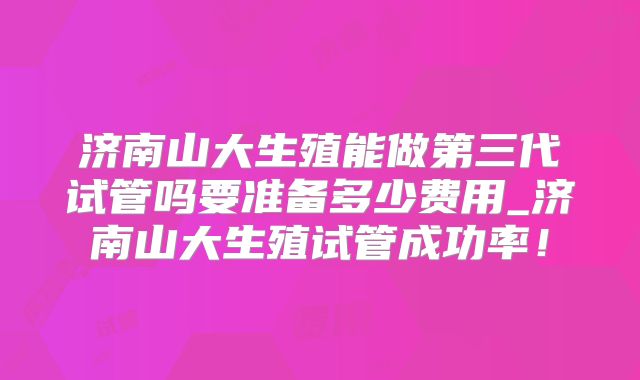 济南山大生殖能做第三代试管吗要准备多少费用_济南山大生殖试管成功率！