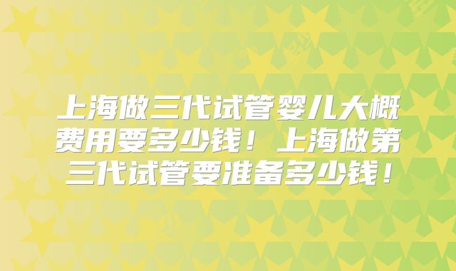 上海做三代试管婴儿大概费用要多少钱！上海做第三代试管要准备多少钱！