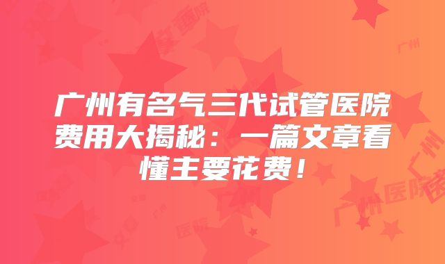 广州有名气三代试管医院费用大揭秘：一篇文章看懂主要花费！