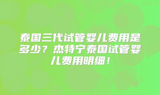 泰国三代试管婴儿费用是多少?杰特宁泰国试管婴儿费用明细!