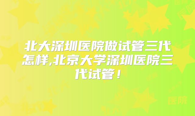 北大深圳医院做试管三代怎样,北京大学深圳医院三代试管！