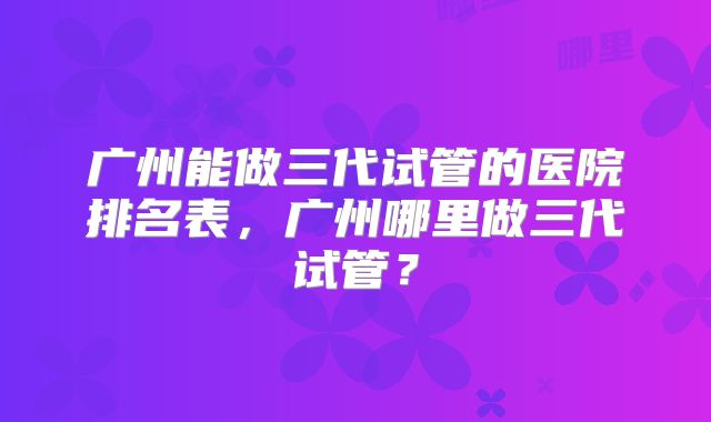 广州能做三代试管的医院排名表，广州哪里做三代试管？