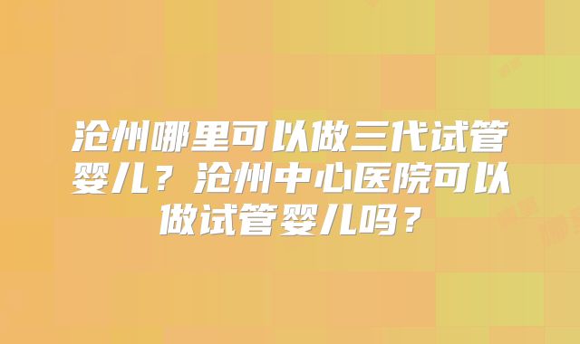 沧州哪里可以做三代试管婴儿？沧州中心医院可以做试管婴儿吗？