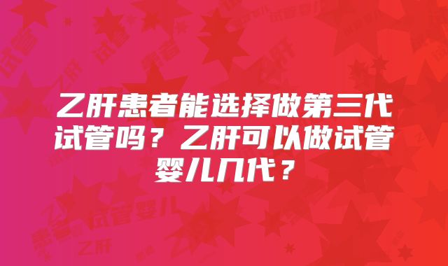 乙肝患者能选择做第三代试管吗？乙肝可以做试管婴儿几代？