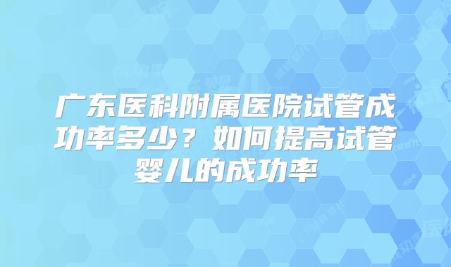广东医科附属医院试管成功率多少?如何提高试管婴儿的成功率