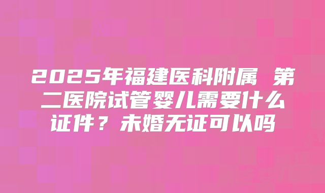 2025年福建医科附属 第二医院试管婴儿需要什么证件？未婚无证可以吗