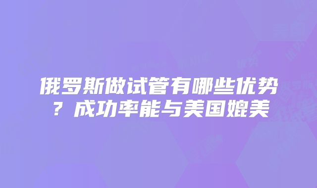 俄罗斯做试管有哪些优势？成功率能与美国媲美